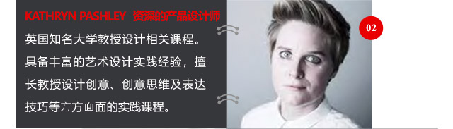 KATHRYN PASHLEY資深的產(chǎn)品設(shè)計(jì)師英國知名大學(xué)教授設(shè)計(jì)相關(guān)課程。具備豐富的藝術(shù)設(shè)計(jì)實(shí)踐經(jīng)驗(yàn)，擅長教授設(shè)計(jì)創(chuàng)意、創(chuàng)意思維及表達(dá)技巧等方方面面的實(shí)踐課程。